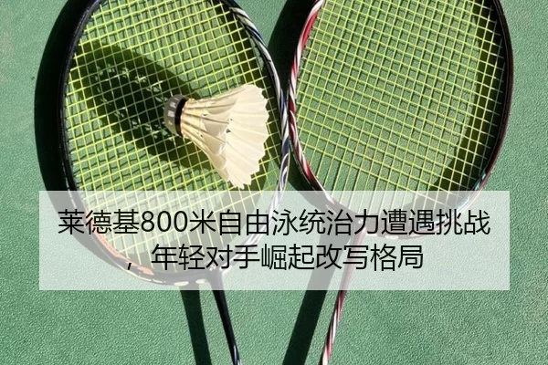 莱德基800米自由泳统治力遭遇挑战，年轻对手崛起改写格局