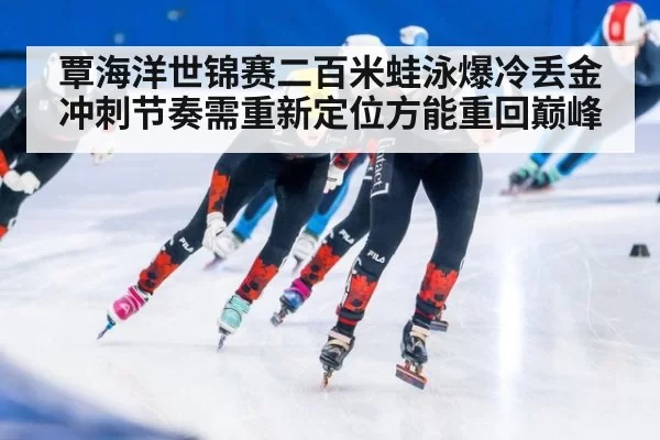 覃海洋世锦赛二百米蛙泳爆冷丢金冲刺节奏需重新定位方能重回巅峰
